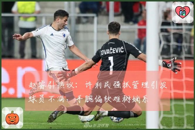 赵睿引热议：许利民强抓管理引发球员不满，手腕偏软难树嫡系