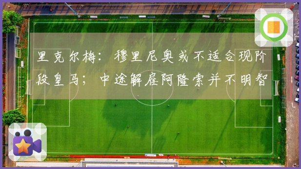 里克尔梅:穆里尼奥或不适合现阶段皇马;中途解雇阿隆索并不明智