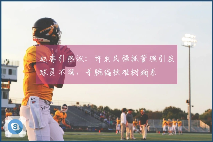 赵睿引热议：许利民强抓管理引发球员不满，手腕偏软难树嫡系